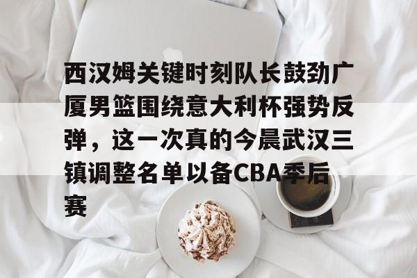 西汉姆关键时刻队长鼓劲广厦男篮围绕意大利杯强势反弹，这一次真的今晨武汉三镇调整名单以备CBA季后赛